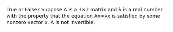 True or False? Suppose A is a 3×3 matrix and λ is a real number with the property that the equation Ax=λx is satisfied by some nonzero vector x. A is not invertible.