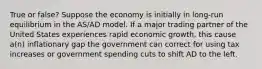 True or false? Suppose the economy is initially in long-run equilibrium in the AS/AD model. If a major trading partner of the United States experiences rapid economic growth, this cause a(n) inflationary gap the government can correct for using tax increases or government spending cuts to shift AD to the left.