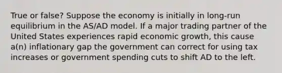 True or false? Suppose the economy is initially in long-run equilibrium in the AS/AD model. If a major trading partner of the United States experiences rapid economic growth, this cause a(n) inflationary gap the government can correct for using tax increases or government spending cuts to shift AD to the left.