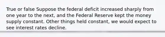 True or false Suppose the federal deficit increased sharply from one year to the next, and the Federal Reserve kept the money supply constant. Other things held constant, we would expect to see interest rates decline.