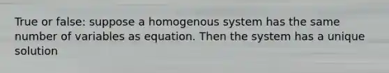 True or false: suppose a homogenous system has the same number of variables as equation. Then the system has a unique solution