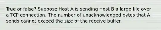 True or false? Suppose Host A is sending Host B a large file over a TCP connection. The number of unacknowledged bytes that A sends cannot exceed the size of the receive buffer.