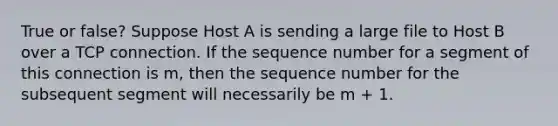 True or false? Suppose Host A is sending a large file to Host B over a TCP connection. If the sequence number for a segment of this connection is m, then the sequence number for the subsequent segment will necessarily be m + 1.