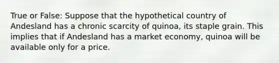 True or False: Suppose that the hypothetical country of Andesland has a chronic scarcity of quinoa, its staple grain. This implies that if Andesland has a market economy, quinoa will be available only for a price.