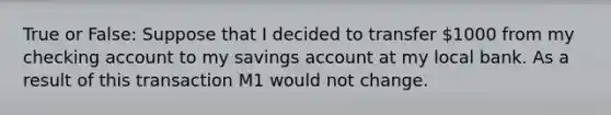 True or False: Suppose that I decided to transfer 1000 from my checking account to my savings account at my local bank. As a result of this transaction M1 would not change.