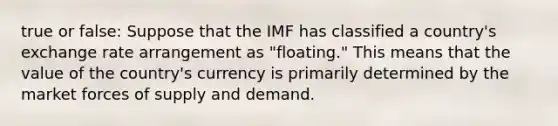 true or false: Suppose that the IMF has classified a country's exchange rate arrangement as "floating." This means that the value of the country's currency is primarily determined by the market forces of supply and demand.