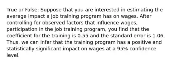 True or False: Suppose that you are interested in estimating the average impact a job training program has on wages. After controlling for observed factors that influence wages, participation in the job training program, you find that the coefficient for the training is 0.55 and the standard error is 1.06. Thus, we can infer that the training program has a positive and statistically significant impact on wages at a 95% confidence level.