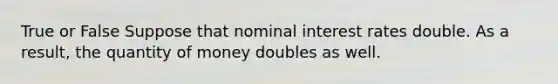 True or False Suppose that nominal interest rates double. As a result, the quantity of money doubles as well.