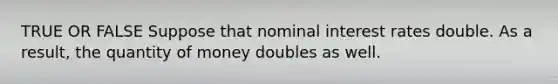 TRUE OR FALSE Suppose that nominal interest rates double. As a result, the quantity of money doubles as well.