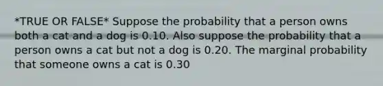 *TRUE OR FALSE* Suppose the probability that a person owns both a cat and a dog is 0.10. Also suppose the probability that a person owns a cat but not a dog is 0.20. The marginal probability that someone owns a cat is 0.30