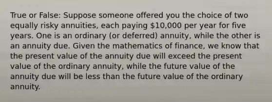 True or False: Suppose someone offered you the choice of two equally risky annuities, each paying 10,000 per year for five years. One is an ordinary (or deferred) annuity, while the other is an annuity due. Given the mathematics of finance, we know that the present value of the annuity due will exceed the present value of the ordinary annuity, while the future value of the annuity due will be less than the future value of the ordinary annuity.