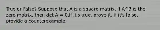 True or False? Suppose that A is a square matrix. If A^3 is the zero matrix, then det A = 0.If it's true, prove it. If it's false, provide a counterexample.