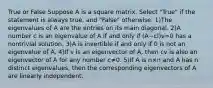 True or False Suppose A is a square matrix. Select "True" if the statement is always true, and "False" otherwise. 1)The eigenvalues of A are the entries on its main diagonal. 2)A number c is an eigenvalue of A if and only if (A−cI)v=0 has a nontrivial solution. 3)A is invertible if and only if 0 is not an eigenvalue of A. 4)If v is an eigenvector of A, then cv is also an eigenvector of A for any number c≠0. 5)If A is n×n and A has n distinct eigenvalues, then the corresponding eigenvectors of A are linearly independent.