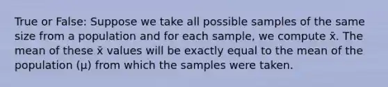 True or False: Suppose we take all possible samples of the same size from a population and for each sample, we compute x̄. The mean of these x̄ values will be exactly equal to the mean of the population (μ) from which the samples were taken.