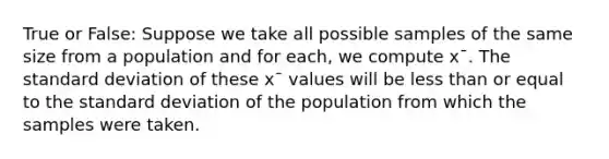 True or False: Suppose we take all possible samples of the same size from a population and for each, we compute x¯. The standard deviation of these x¯ values will be less than or equal to the standard deviation of the population from which the samples were taken.