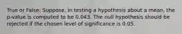 True or False: Suppose, in testing a hypothesis about a mean, the p-value is computed to be 0.043. The null hypothesis should be rejected if the chosen level of significance is 0.05.