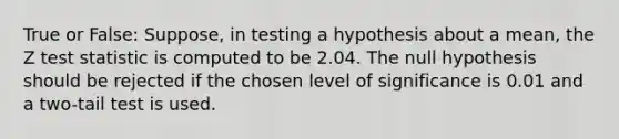 True or False: Suppose, in testing a hypothesis about a mean, the Z test statistic is computed to be 2.04. The null hypothesis should be rejected if the chosen level of significance is 0.01 and a two-tail test is used.