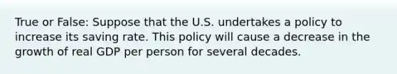 True or False: Suppose that the U.S. undertakes a policy to increase its saving rate. This policy will cause a decrease in the growth of real GDP per person for several decades.