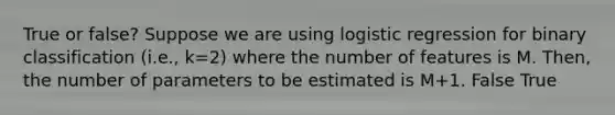 True or false? Suppose we are using logistic regression for binary classification (i.e., k=2) where the number of features is M. Then, the number of parameters to be estimated is M+1. False True