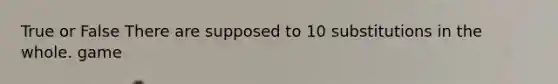 True or False There are supposed to 10 substitutions in the whole. game