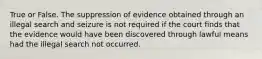 True or False. The suppression of evidence obtained through an illegal search and seizure is not required if the court finds that the evidence would have been discovered through lawful means had the illegal search not occurred.