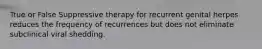 True or False Suppressive therapy for recurrent genital herpes reduces the frequency of recurrences but does not eliminate subclinical viral shedding.