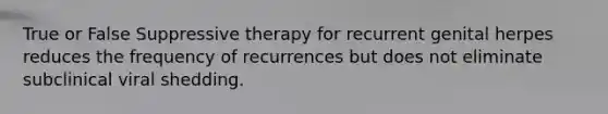 True or False Suppressive therapy for recurrent genital herpes reduces the frequency of recurrences but does not eliminate subclinical viral shedding.