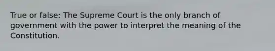 True or false: The Supreme Court is the only branch of government with the power to interpret the meaning of the Constitution.