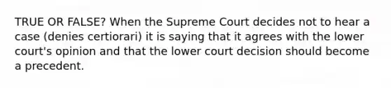 TRUE OR FALSE? When the Supreme Court decides not to hear a case (denies certiorari) it is saying that it agrees with the lower court's opinion and that the lower court decision should become a precedent.