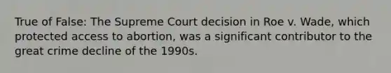 True of False: The Supreme Court decision in Roe v. Wade, which protected access to abortion, was a significant contributor to the great crime decline of the 1990s.