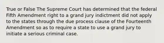 True or False The Supreme Court has determined that the federal Fifth Amendment right to a grand jury indictment did not apply to the states through the due process clause of the Fourteenth Amendment so as to require a state to use a grand jury to initiate a serious criminal case.