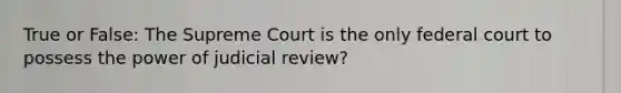 True or False: The Supreme Court is the only federal court to possess the power of judicial review?