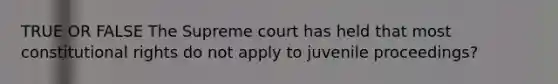 TRUE OR FALSE The Supreme court has held that most constitutional rights do not apply to juvenile proceedings?