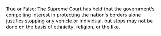 True or False: The Supreme Court has held that the government's compelling interest in protecting the nation's borders alone justifies stopping any vehicle or individual, but stops may not be done on the basis of ethnicity, religion, or the like.