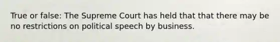 True or false: The Supreme Court has held that that there may be no restrictions on political speech by business.