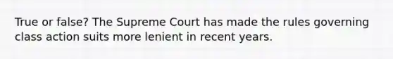 True or false? The Supreme Court has made the rules governing class action suits more lenient in recent years.