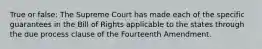 True or false: The Supreme Court has made each of the specific guarantees in the Bill of Rights applicable to the states through the due process clause of the Fourteenth Amendment.