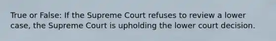 True or False: If the Supreme Court refuses to review a lower case, the Supreme Court is upholding the lower court decision.