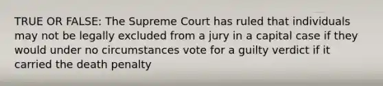 TRUE OR FALSE: The Supreme Court has ruled that individuals may not be legally excluded from a jury in a capital case if they would under no circumstances vote for a guilty verdict if it carried the death penalty