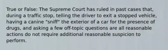 True or False: The Supreme Court has ruled in past cases that, during a traffic stop, telling the driver to exit a stopped vehicle, having a canine "sniff" the exterior of a car for the presence of drugs, and asking a few off-topic questions are all reasonable actions do not require additional reasonable suspicion to perform.