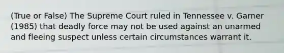 (True or False) The Supreme Court ruled in Tennessee v. Garner (1985) that deadly force may not be used against an unarmed and fleeing suspect unless certain circumstances warrant it.