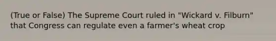 (True or False) The Supreme Court ruled in "Wickard v. Filburn" that Congress can regulate even a farmer's wheat crop