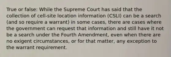 True or false: While the Supreme Court has said that the collection of cell-site location information (CSLI) can be a search (and so require a warrant) in some cases, there are cases where the government can request that information and still have it not be a search under the Fourth Amendment, even when there are no exigent circumstances, or for that matter, any exception to the warrant requirement.