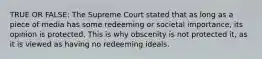 TRUE OR FALSE: The Supreme Court stated that as long as a piece of media has some redeeming or societal importance, its opinion is protected. This is why obscenity is not protected it, as it is viewed as having no redeeming ideals.