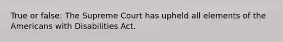 True or false: The Supreme Court has upheld all elements of the Americans with Disabilities Act.