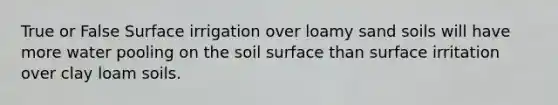 True or False Surface irrigation over loamy sand soils will have more water pooling on the soil surface than surface irritation over clay loam soils.