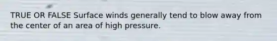 TRUE OR FALSE Surface winds generally tend to blow away from the center of an area of high pressure.