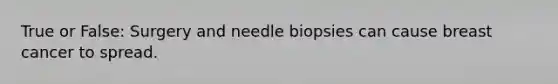 True or False: Surgery and needle biopsies can cause breast cancer to spread.