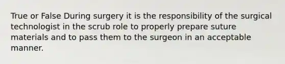 True or False During surgery it is the responsibility of the surgical technologist in the scrub role to properly prepare suture materials and to pass them to the surgeon in an acceptable manner.