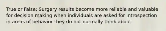 True or False: Surgery results become more reliable and valuable for decision making when individuals are asked for introspection in areas of behavior they do not normally think about.